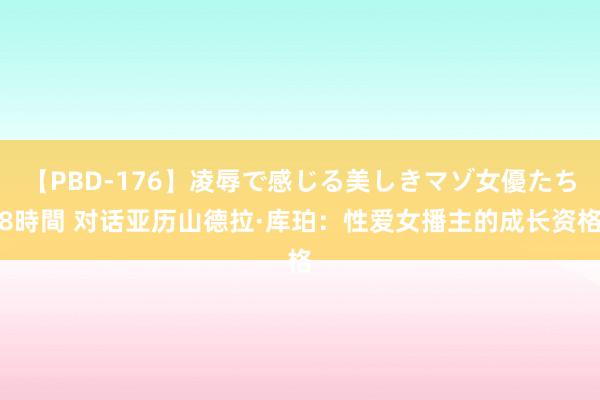 【PBD-176】凌辱で感じる美しきマゾ女優たち8時間 对话亚历山德拉·库珀：性爱女播主的成长资格