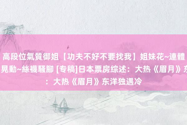 高段位氣質御姐【功夫不好不要找我】姐妹花~連體絲襪~大奶晃動~絲襪騷腳 [专稿]日本票房综述：大热《眉月》东洋独遇冷