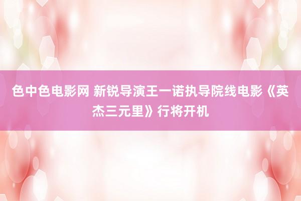 色中色电影网 新锐导演王一诺执导院线电影《英杰三元里》行将开机