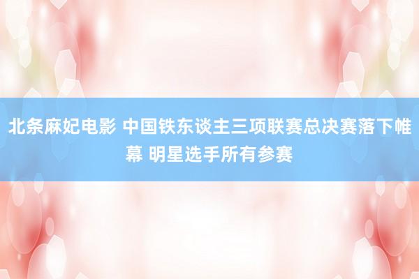 北条麻妃电影 中国铁东谈主三项联赛总决赛落下帷幕 明星选手所有参赛