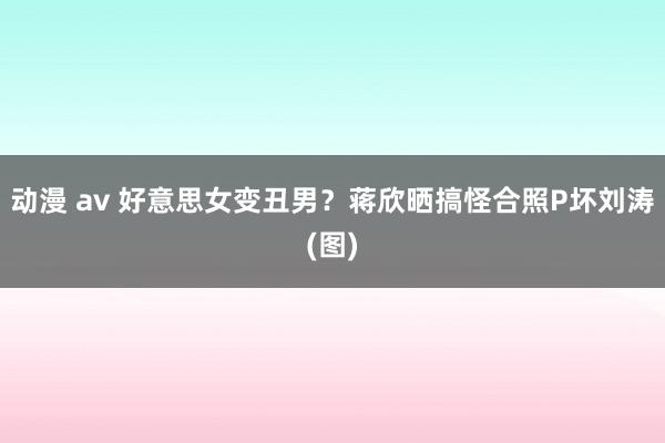 动漫 av 好意思女变丑男？蒋欣晒搞怪合照P坏刘涛(图)