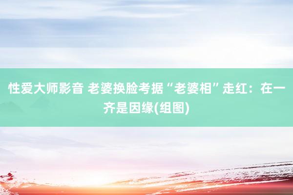 性爱大师影音 老婆换脸考据“老婆相”走红：在一齐是因缘(组图)