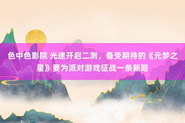 色中色影院 光速开启二测，备受期待的《元梦之星》要为派对游戏征战一条新路