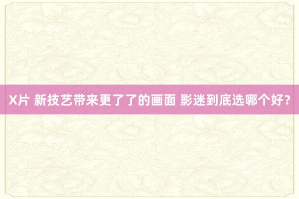 X片 新技艺带来更了了的画面 影迷到底选哪个好？