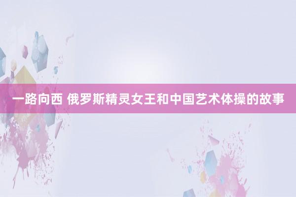 一路向西 俄罗斯精灵女王和中国艺术体操的故事