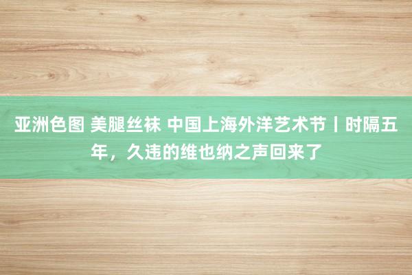 亚洲色图 美腿丝袜 中国上海外洋艺术节丨时隔五年，久违的维也纳之声回来了