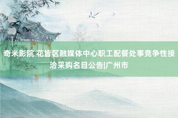 奇米影院 花皆区融媒体中心职工配餐处事竞争性接洽采购名目公告|广州市