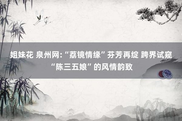 姐妹花 泉州网:“荔镜情缘”芬芳再绽 跨界试窥“陈三五娘”的风情韵致