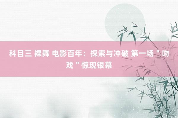 科目三 裸舞 电影百年：探索与冲破 第一场＂吻戏＂惊现银幕
