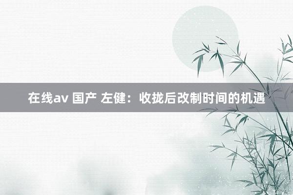 在线av 国产 左健：收拢后改制时间的机遇