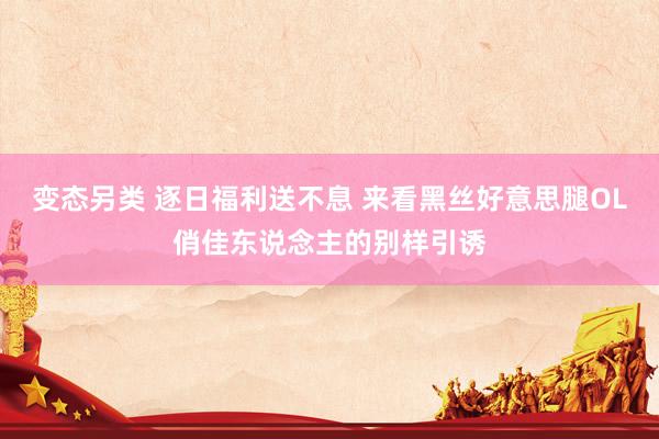 变态另类 逐日福利送不息 来看黑丝好意思腿OL俏佳东说念主的别样引诱