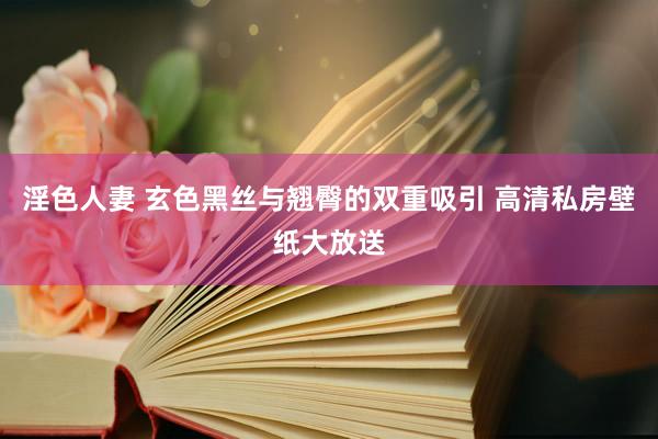 淫色人妻 玄色黑丝与翘臀的双重吸引 高清私房壁纸大放送