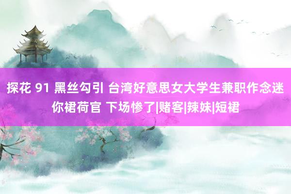 探花 91 黑丝勾引 台湾好意思女大学生兼职作念迷你裙荷官 下场惨了|赌客|辣妹|短裙