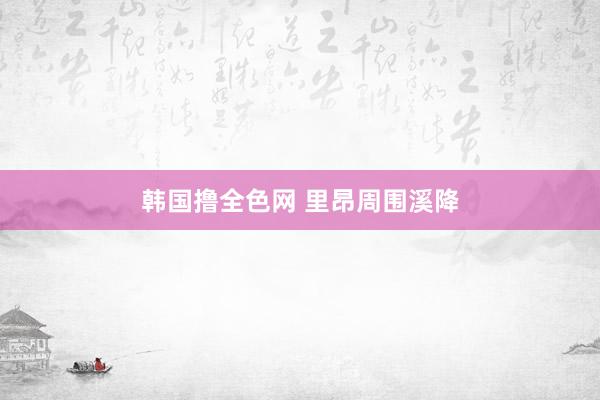 韩国撸全色网 里昂周围溪降