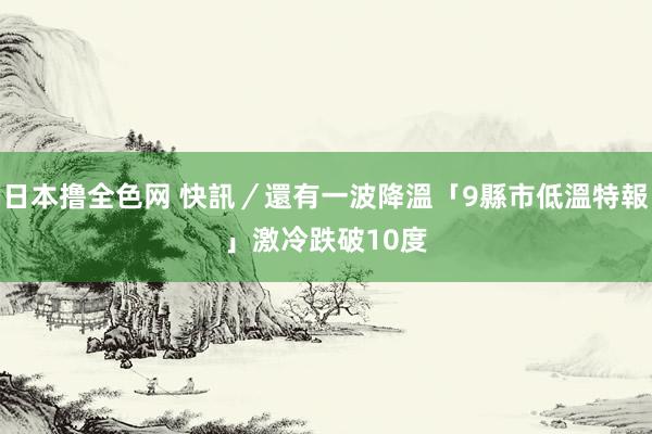 日本撸全色网 快訊／還有一波降溫「9縣市低溫特報」　激冷跌破10度