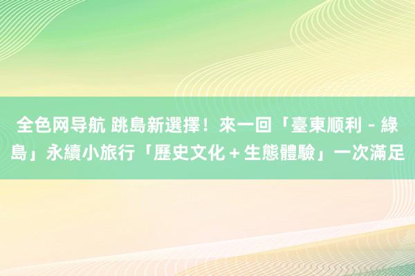 全色网导航 跳島新選擇！來一回「臺東顺利－綠島」永續小旅行「歷史文化＋生態體驗」一次滿足