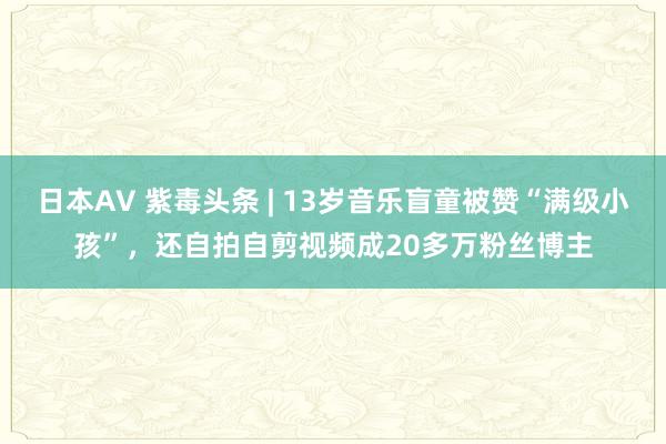 日本AV 紫毒头条 | 13岁音乐盲童被赞“满级小孩”，还自拍自剪视频成20多万粉丝博主