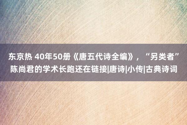 东京热 40年50册《唐五代诗全编》，“另类者”陈尚君的学术长跑还在链接|唐诗|小传|古典诗词