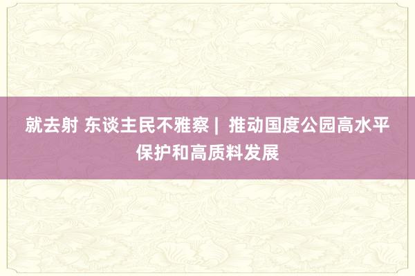 就去射 东谈主民不雅察 |  推动国度公园高水平保护和高质料发展