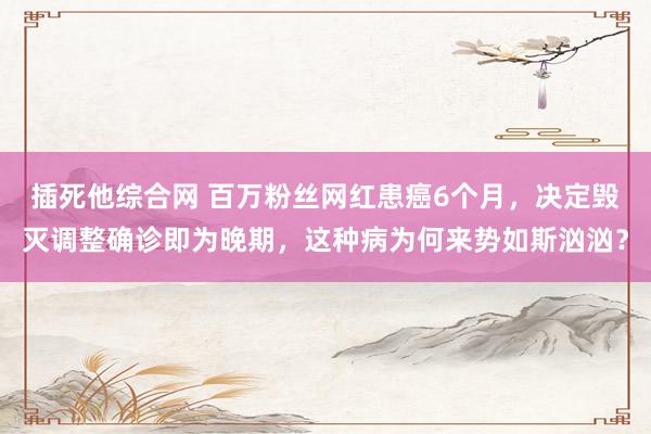 插死他综合网 百万粉丝网红患癌6个月，决定毁灭调整确诊即为晚期，这种病为何来势如斯汹汹？