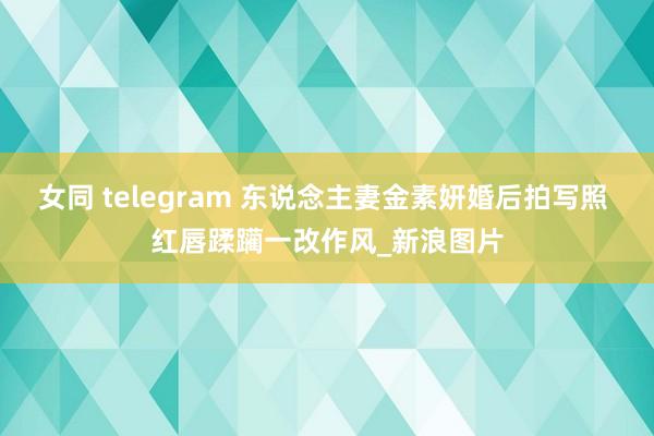 女同 telegram 东说念主妻金素妍婚后拍写照 红唇蹂躏一改作风_新浪图片