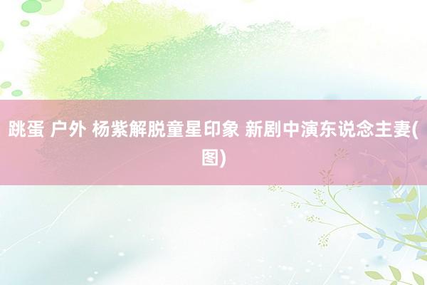 跳蛋 户外 杨紫解脱童星印象 新剧中演东说念主妻(图)