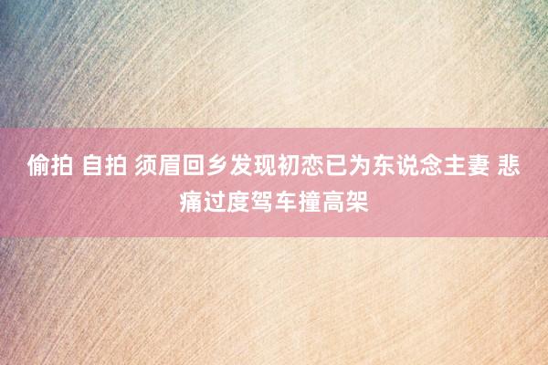 偷拍 自拍 须眉回乡发现初恋已为东说念主妻 悲痛过度驾车撞高架