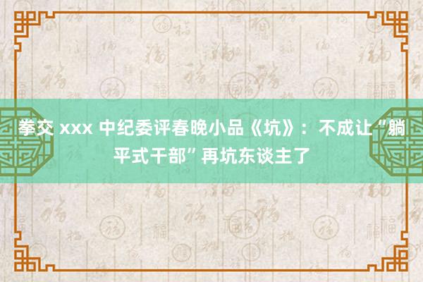 拳交 xxx 中纪委评春晚小品《坑》：不成让“躺平式干部”再坑东谈主了