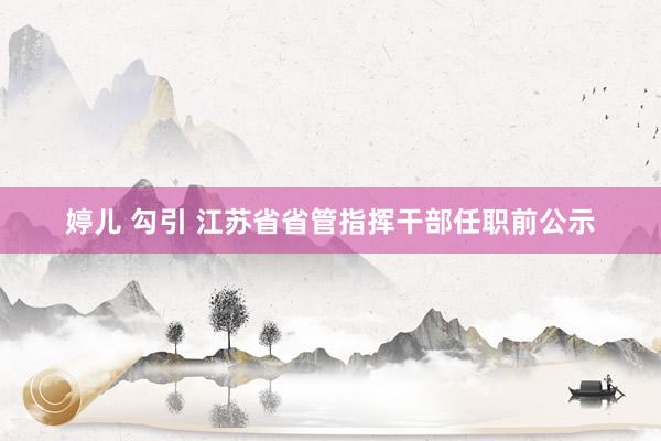 婷儿 勾引 江苏省省管指挥干部任职前公示