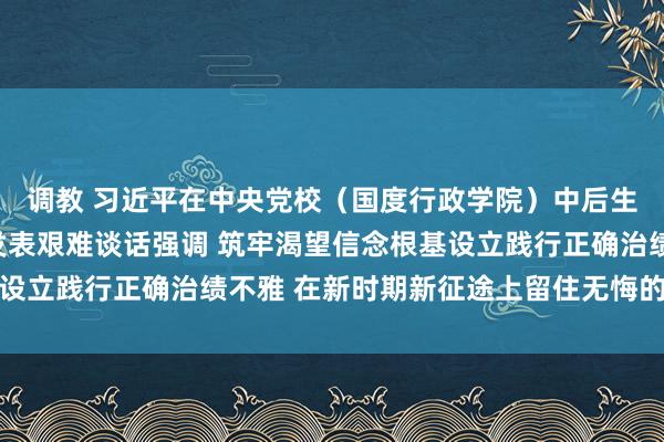调教 习近平在中央党校（国度行政学院）中后生干部培训班开班式上发表艰难谈话强调 筑牢渴望信念根基设立践行正确治绩不雅 在新时期新征途上留住无悔的兴隆踪影
