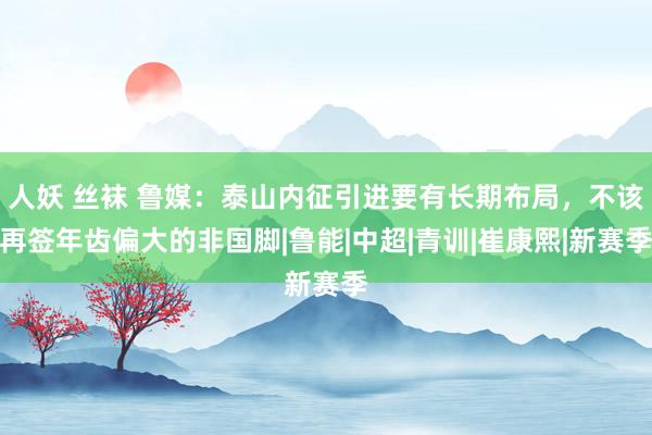 人妖 丝袜 鲁媒：泰山内征引进要有长期布局，不该再签年齿偏大的非国脚|鲁能|中超|青训|崔康熙|新赛季