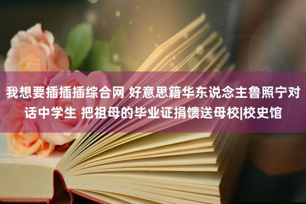 我想要插插插综合网 好意思籍华东说念主鲁照宁对话中学生 把祖母的毕业证捐馈送母校|校史馆
