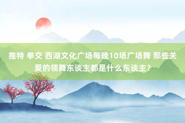 推特 拳交 西湖文化广场每晚10场广场舞 那些关爱的领舞东谈主都是什么东谈主？
