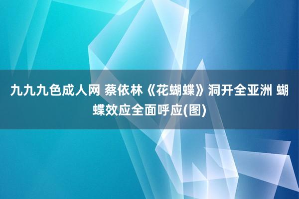 九九九色成人网 蔡依林《花蝴蝶》洞开全亚洲 蝴蝶效应全面呼应(图)