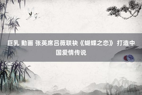 巨乳 動画 张英席吕薇联袂《蝴蝶之恋》 打造中国爱情传说