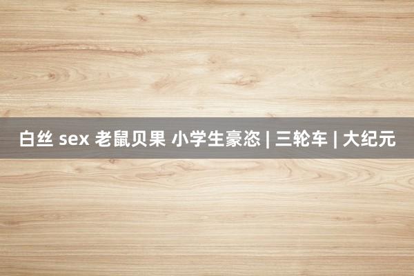 白丝 sex 老鼠贝果 小学生豪恣 | 三轮车 | 大纪元