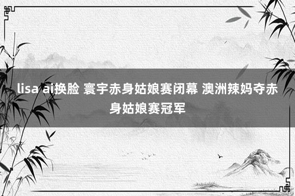 lisa ai换脸 寰宇赤身姑娘赛闭幕 澳洲辣妈夺赤身姑娘赛冠军