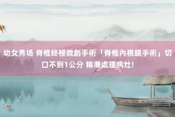 幼女秀场 脊椎終極微創手術「脊椎內視鏡手術」切口不到1公分 精準處理病灶!