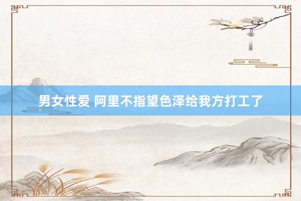 男女性爱 阿里不指望色泽给我方打工了