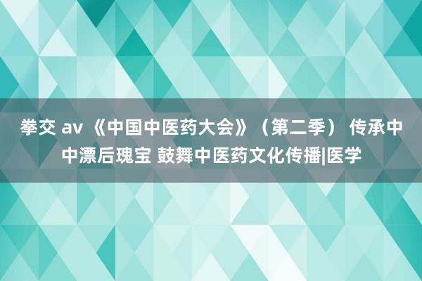 拳交 av 《中国中医药大会》（第二季） 传承中中漂后瑰宝 鼓舞中医药文化传播|医学