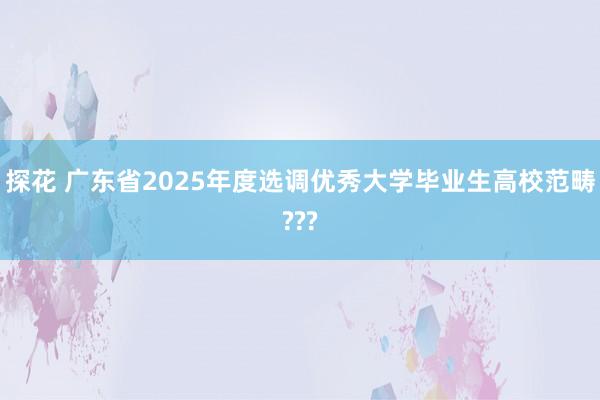 探花 广东省2025年度选调优秀大学毕业生高校范畴???