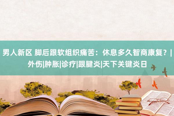 男人新区 脚后跟软组织痛苦：休息多久智商康复？|外伤|肿胀|诊疗|跟腱炎|天下关键炎日