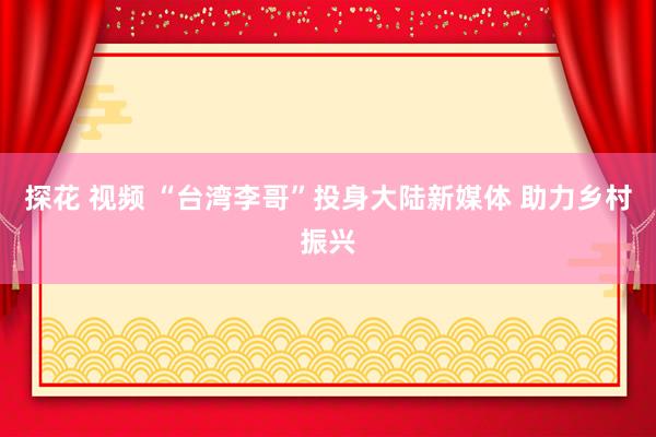 探花 视频 “台湾李哥”投身大陆新媒体 助力乡村振兴