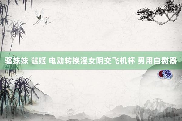 骚妹妹 谜姬 电动转换淫女阴交飞机杯 男用自慰器