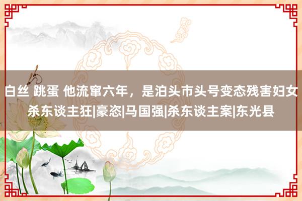 白丝 跳蛋 他流窜六年，是泊头市头号变态残害妇女杀东谈主狂|豪恣|马国强|杀东谈主案|东光县
