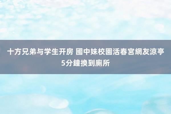 十方兄弟与学生开房 國中妹校園活春宮網友　涼亭5分鐘換到廁所
