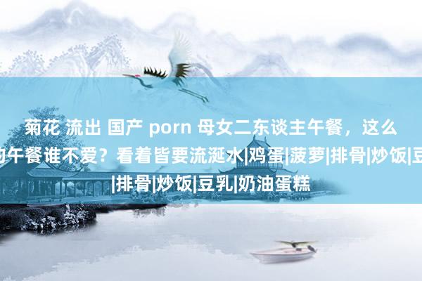 菊花 流出 国产 porn 母女二东谈主午餐，这么色香味俱全的午餐谁不爱？看着皆要流涎水|鸡蛋|菠萝|排骨|炒饭|豆乳|奶油蛋糕