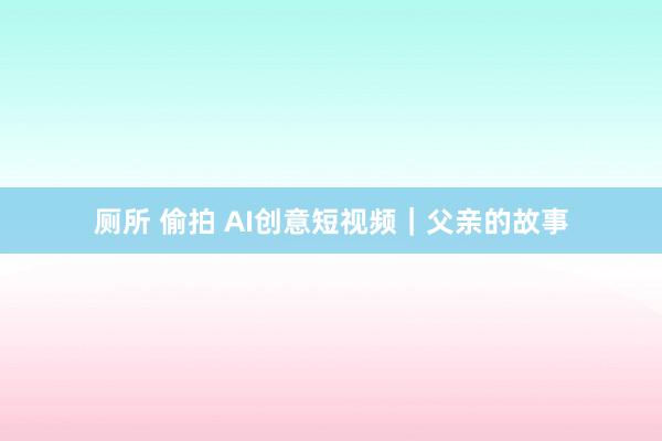 厕所 偷拍 AI创意短视频｜父亲的故事