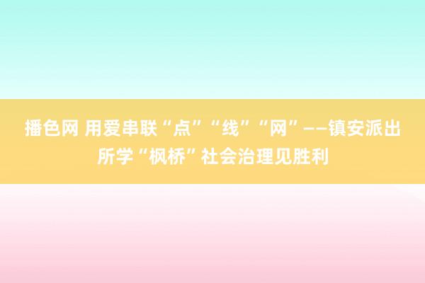 播色网 用爱串联“点”“线”“网”——镇安派出所学“枫桥”社会治理见胜利