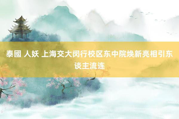 泰國 人妖 上海交大闵行校区东中院焕新亮相引东谈主流连